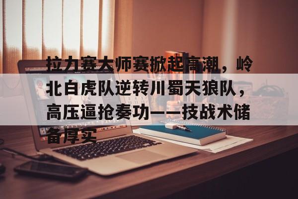 APP下载关于拉力赛大师赛掀起高潮，岭北白虎队逆转川蜀天狼队，高压逼抢奏功——技战术储备厚实的信息